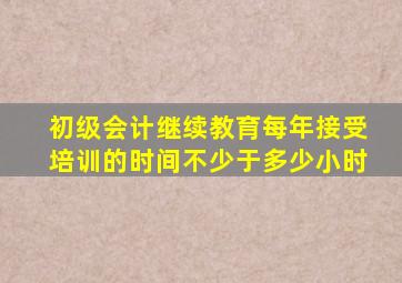 初级会计继续教育每年接受培训的时间不少于多少小时