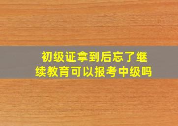 初级证拿到后忘了继续教育可以报考中级吗