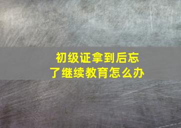 初级证拿到后忘了继续教育怎么办