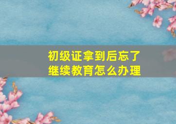 初级证拿到后忘了继续教育怎么办理