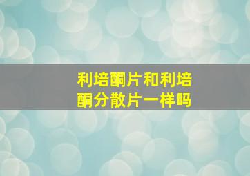 利培酮片和利培酮分散片一样吗