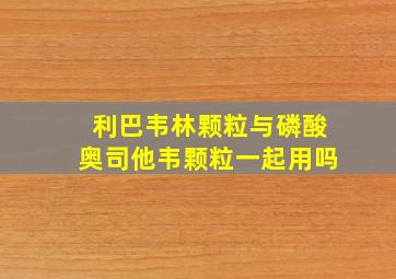 利巴韦林颗粒与磷酸奥司他韦颗粒一起用吗