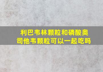 利巴韦林颗粒和磷酸奥司他韦颗粒可以一起吃吗