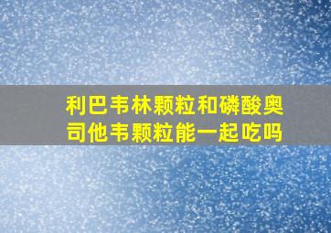 利巴韦林颗粒和磷酸奥司他韦颗粒能一起吃吗