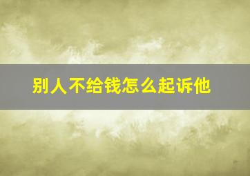 别人不给钱怎么起诉他