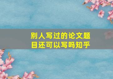 别人写过的论文题目还可以写吗知乎