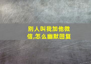 别人叫我加他微信,怎么幽默回复