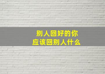 别人回好的你应该回别人什么