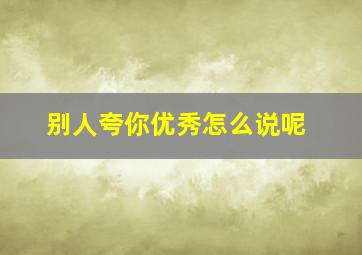 别人夸你优秀怎么说呢