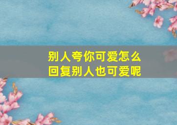 别人夸你可爱怎么回复别人也可爱呢