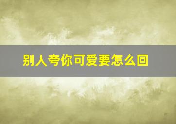 别人夸你可爱要怎么回