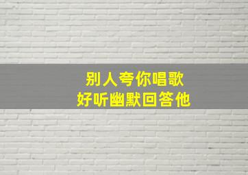 别人夸你唱歌好听幽默回答他