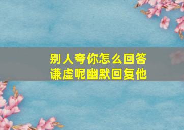 别人夸你怎么回答谦虚呢幽默回复他