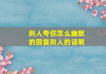 别人夸你怎么幽默的回复别人的话呢