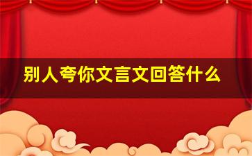 别人夸你文言文回答什么