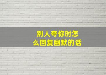 别人夸你时怎么回复幽默的话