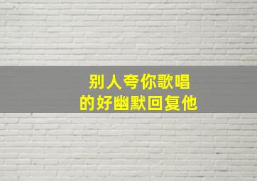 别人夸你歌唱的好幽默回复他