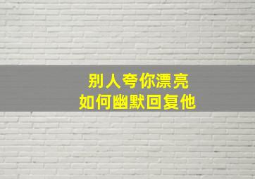 别人夸你漂亮如何幽默回复他