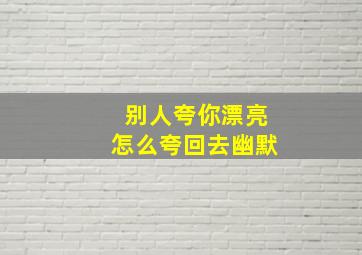 别人夸你漂亮怎么夸回去幽默