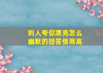 别人夸你漂亮怎么幽默的回答情商高