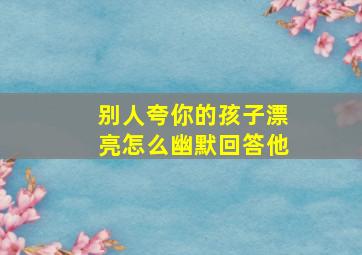 别人夸你的孩子漂亮怎么幽默回答他