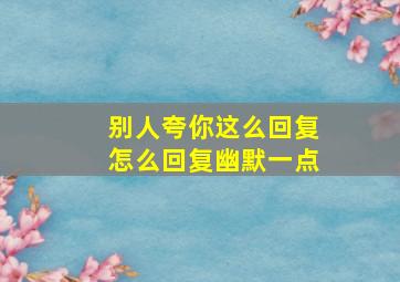 别人夸你这么回复怎么回复幽默一点