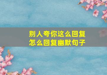 别人夸你这么回复怎么回复幽默句子