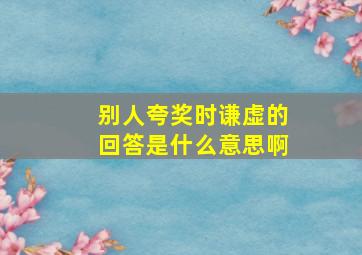 别人夸奖时谦虚的回答是什么意思啊