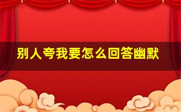 别人夸我要怎么回答幽默