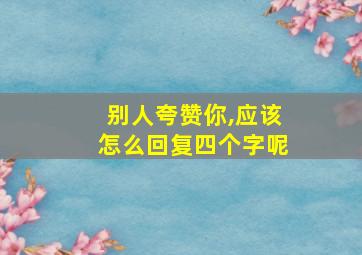 别人夸赞你,应该怎么回复四个字呢