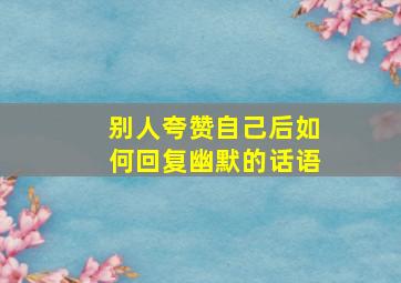 别人夸赞自己后如何回复幽默的话语