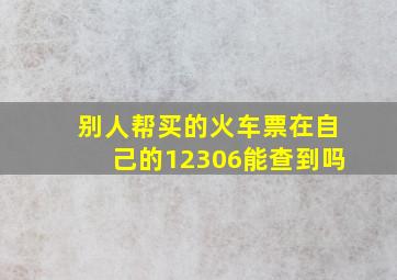 别人帮买的火车票在自己的12306能查到吗