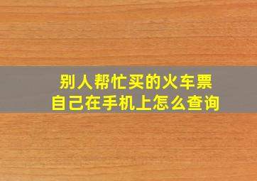 别人帮忙买的火车票自己在手机上怎么查询