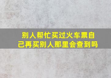 别人帮忙买过火车票自己再买别人那里会查到吗