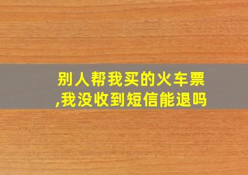 别人帮我买的火车票,我没收到短信能退吗