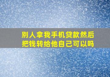 别人拿我手机贷款然后把钱转给他自己可以吗