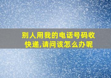 别人用我的电话号码收快递,请问该怎么办呢