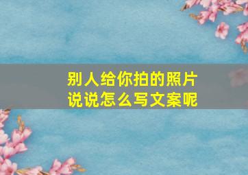 别人给你拍的照片说说怎么写文案呢