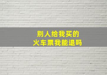 别人给我买的火车票我能退吗