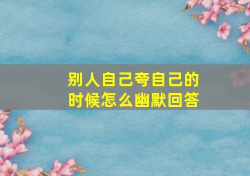 别人自己夸自己的时候怎么幽默回答