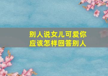 别人说女儿可爱你应该怎样回答别人