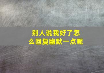 别人说我好了怎么回复幽默一点呢