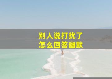 别人说打扰了怎么回答幽默