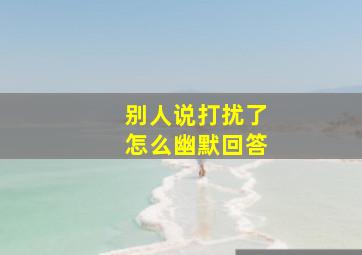 别人说打扰了怎么幽默回答