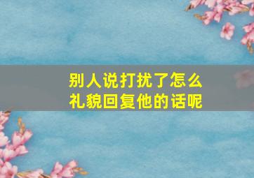 别人说打扰了怎么礼貌回复他的话呢