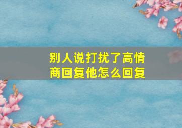 别人说打扰了高情商回复他怎么回复