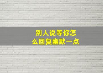 别人说等你怎么回复幽默一点