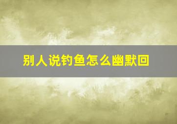 别人说钓鱼怎么幽默回