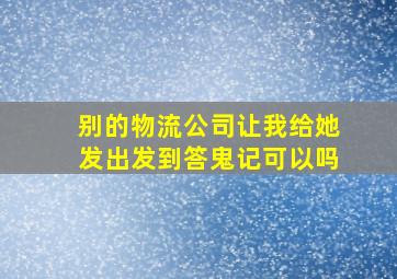 别的物流公司让我给她发出发到答鬼记可以吗