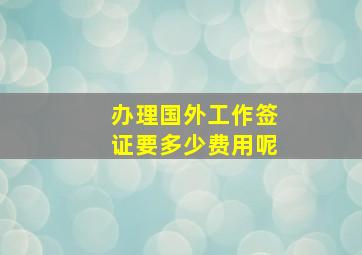 办理国外工作签证要多少费用呢